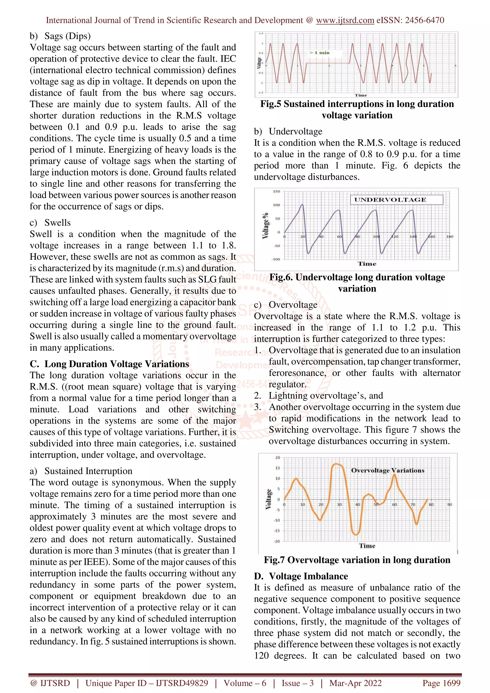 International Journal of Trend in Scientific Research and Development @ www.ijtsrd.com eISSN: 2456-6470
@ IJTSRD | Unique Paper ID – IJTSRD49829 | Volume – 6 | Issue – 3 | Mar-Apr 2022 Page 1699
b) Sags (Dips)
Voltage sag occurs between starting of the fault and
operation of protective device to clear the fault. IEC
(international electro technical commission) defines
voltage sag as dip in voltage. It depends on upon the
distance of fault from the bus where sag occurs.
These are mainly due to system faults. All of the
shorter duration reductions in the R.M.S voltage
between 0.1 and 0.9 p.u. leads to arise the sag
conditions. The cycle time is usually 0.5 and a time
period of 1 minute. Energizing of heavy loads is the
primary cause of voltage sags when the starting of
large induction motors is done. Ground faults related
to single line and other reasons for transferring the
load between various power sources is another reason
for the occurrence of sags or dips.
c) Swells
Swell is a condition when the magnitude of the
voltage increases in a range between 1.1 to 1.8.
However, these swells are not as common as sags. It
is characterized by its magnitude (r.m.s) and duration.
These are linked with system faults such as SLG fault
causes unfaulted phases. Generally, it results due to
switching off a large load energizing a capacitor bank
or sudden increase in voltage of various faulty phases
occurring during a single line to the ground fault.
Swell is also usually called a momentary overvoltage
in many applications.
C. Long Duration Voltage Variations
The long duration voltage variations occur in the
R.M.S. ((root mean square) voltage that is varying
from a normal value for a time period longer than a
minute. Load variations and other switching
operations in the systems are some of the major
causes of this type of voltage variations. Further, it is
subdivided into three main categories, i.e. sustained
interruption, under voltage, and overvoltage.
a) Sustained Interruption
The word outage is synonymous. When the supply
voltage remains zero for a time period more than one
minute. The timing of a sustained interruption is
approximately 3 minutes are the most severe and
oldest power quality event at which voltage drops to
zero and does not return automatically. Sustained
duration is more than 3 minutes (that is greater than 1
minute as per IEEE). Some of the major causes of this
interruption include the faults occurring without any
redundancy in some parts of the power system,
component or equipment breakdown due to an
incorrect intervention of a protective relay or it can
also be caused by any kind of scheduled interruption
in a network working at a lower voltage with no
redundancy. In fig. 5 sustained interruptions is shown.
Fig.5 Sustained interruptions in long duration
voltage variation
b) Undervoltage
It is a condition when the R.M.S. voltage is reduced
to a value in the range of 0.8 to 0.9 p.u. for a time
period more than 1 minute. Fig. 6 depicts the
undervoltage disturbances.
Fig.6. Undervoltage long duration voltage
variation
c) Overvoltage
Overvoltage is a state where the R.M.S. voltage is
increased in the range of 1.1 to 1.2 p.u. This
interruption is further categorized to three types:
1. Overvoltage that is generated due to an insulation
fault, overcompensation, tap changer transformer,
feroresonance, or other faults with alternator
regulator.
2. Lightning overvoltage’s, and
3. Another overvoltage occurring in the system due
to rapid modifications in the network lead to
Switching overvoltage. This figure 7 shows the
overvoltage disturbances occurring in system.
Fig.7 Overvoltage variation in long duration
D. Voltage Imbalance
It is defined as measure of unbalance ratio of the
negative sequence component to positive sequence
component. Voltage imbalance usually occurs in two
conditions, firstly, the magnitude of the voltages of
three phase system did not match or secondly, the
phase difference between these voltages is not exactly
120 degrees. It can be calculated based on two
 