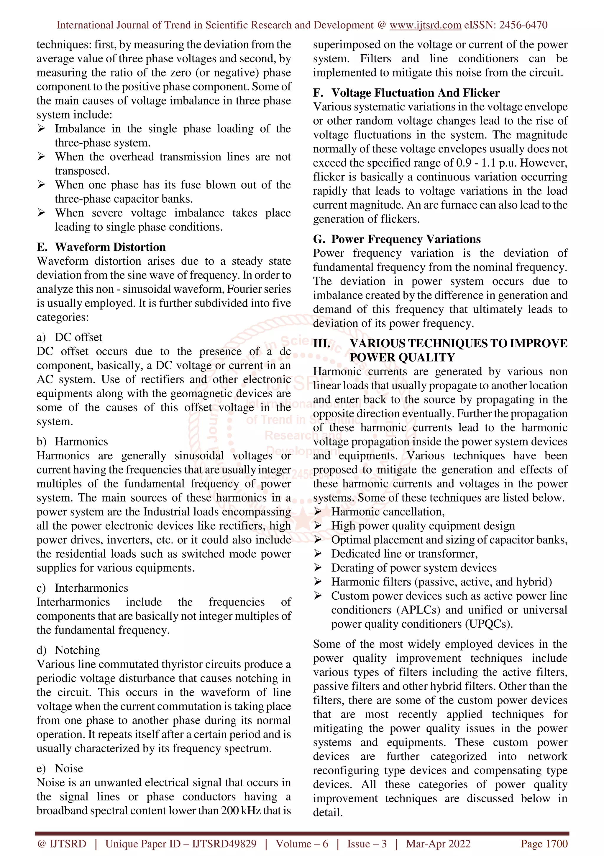 International Journal of Trend in Scientific Research and Development @ www.ijtsrd.com eISSN: 2456-6470
@ IJTSRD | Unique Paper ID – IJTSRD49829 | Volume – 6 | Issue – 3 | Mar-Apr 2022 Page 1700
techniques: first, by measuring the deviation from the
average value of three phase voltages and second, by
measuring the ratio of the zero (or negative) phase
component to the positive phase component. Some of
the main causes of voltage imbalance in three phase
system include:
Imbalance in the single phase loading of the
three-phase system.
When the overhead transmission lines are not
transposed.
When one phase has its fuse blown out of the
three-phase capacitor banks.
When severe voltage imbalance takes place
leading to single phase conditions.
E. Waveform Distortion
Waveform distortion arises due to a steady state
deviation from the sine wave of frequency. In order to
analyze this non - sinusoidal waveform, Fourier series
is usually employed. It is further subdivided into five
categories:
a) DC offset
DC offset occurs due to the presence of a dc
component, basically, a DC voltage or current in an
AC system. Use of rectifiers and other electronic
equipments along with the geomagnetic devices are
some of the causes of this offset voltage in the
system.
b) Harmonics
Harmonics are generally sinusoidal voltages or
current having the frequencies that are usuallyinteger
multiples of the fundamental frequency of power
system. The main sources of these harmonics in a
power system are the Industrial loads encompassing
all the power electronic devices like rectifiers, high
power drives, inverters, etc. or it could also include
the residential loads such as switched mode power
supplies for various equipments.
c) Interharmonics
Interharmonics include the frequencies of
components that are basically not integer multiples of
the fundamental frequency.
d) Notching
Various line commutated thyristor circuits produce a
periodic voltage disturbance that causes notching in
the circuit. This occurs in the waveform of line
voltage when the current commutation is taking place
from one phase to another phase during its normal
operation. It repeats itself after a certain period and is
usually characterized by its frequency spectrum.
e) Noise
Noise is an unwanted electrical signal that occurs in
the signal lines or phase conductors having a
broadband spectral content lower than 200 kHz that is
superimposed on the voltage or current of the power
system. Filters and line conditioners can be
implemented to mitigate this noise from the circuit.
F. Voltage Fluctuation And Flicker
Various systematic variations in the voltage envelope
or other random voltage changes lead to the rise of
voltage fluctuations in the system. The magnitude
normally of these voltage envelopes usually does not
exceed the specified range of 0.9 - 1.1 p.u. However,
flicker is basically a continuous variation occurring
rapidly that leads to voltage variations in the load
current magnitude. An arc furnace can also lead to the
generation of flickers.
G. Power Frequency Variations
Power frequency variation is the deviation of
fundamental frequency from the nominal frequency.
The deviation in power system occurs due to
imbalance created by the difference in generation and
demand of this frequency that ultimately leads to
deviation of its power frequency.
III. VARIOUS TECHNIQUES TO IMPROVE
POWER QUALITY
Harmonic currents are generated by various non
linear loads that usually propagate to another location
and enter back to the source by propagating in the
opposite direction eventually. Further the propagation
of these harmonic currents lead to the harmonic
voltage propagation inside the power system devices
and equipments. Various techniques have been
proposed to mitigate the generation and effects of
these harmonic currents and voltages in the power
systems. Some of these techniques are listed below.
Harmonic cancellation,
High power quality equipment design
Optimal placement and sizing of capacitor banks,
Dedicated line or transformer,
Derating of power system devices
Harmonic filters (passive, active, and hybrid)
Custom power devices such as active power line
conditioners (APLCs) and unified or universal
power quality conditioners (UPQCs).
Some of the most widely employed devices in the
power quality improvement techniques include
various types of filters including the active filters,
passive filters and other hybrid filters. Other than the
filters, there are some of the custom power devices
that are most recently applied techniques for
mitigating the power quality issues in the power
systems and equipments. These custom power
devices are further categorized into network
reconfiguring type devices and compensating type
devices. All these categories of power quality
improvement techniques are discussed below in
detail.
 