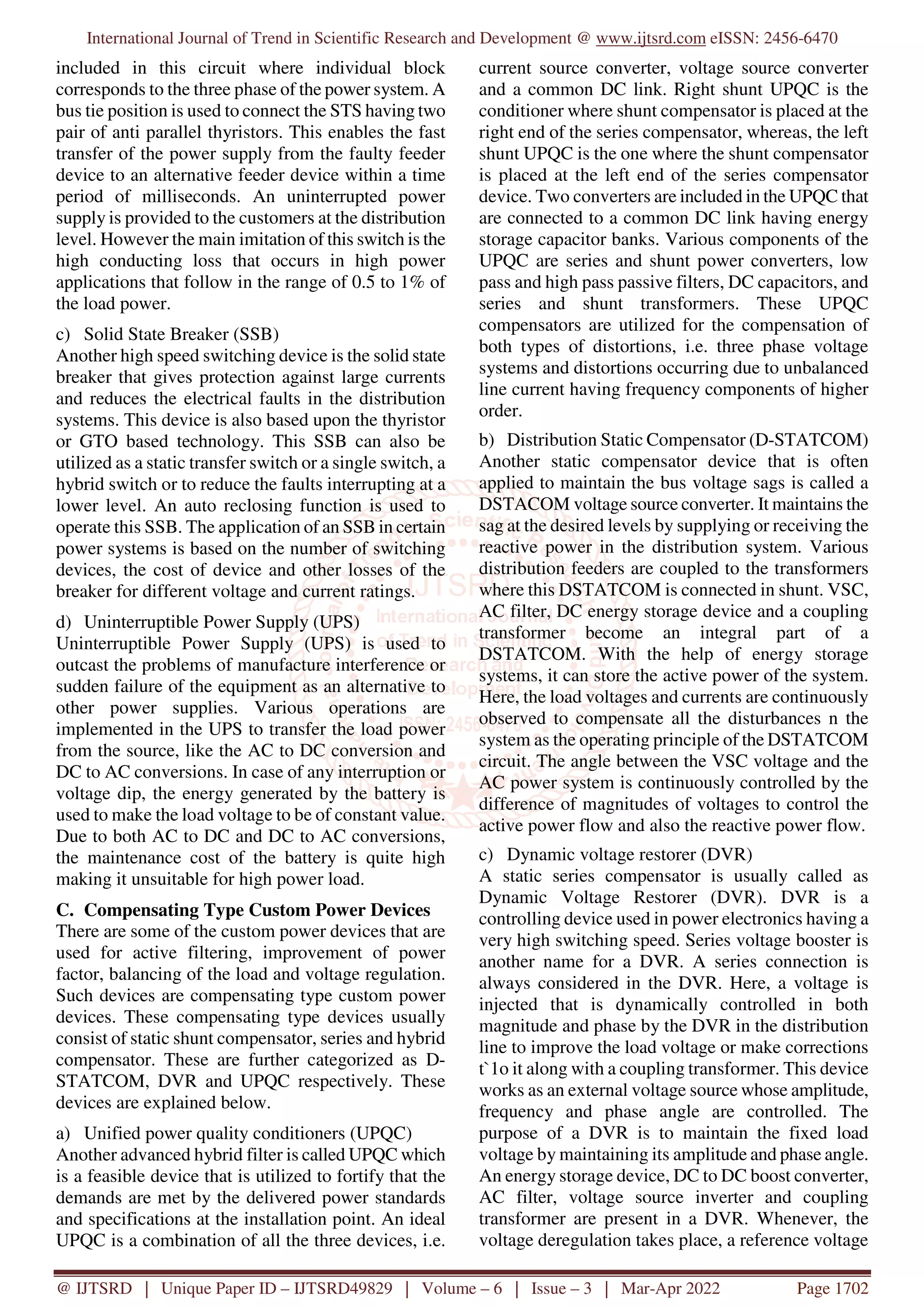 International Journal of Trend in Scientific Research and Development @ www.ijtsrd.com eISSN: 2456-6470
@ IJTSRD | Unique Paper ID – IJTSRD49829 | Volume – 6 | Issue – 3 | Mar-Apr 2022 Page 1702
included in this circuit where individual block
corresponds to the three phase of the power system. A
bus tie position is used to connect the STS having two
pair of anti parallel thyristors. This enables the fast
transfer of the power supply from the faulty feeder
device to an alternative feeder device within a time
period of milliseconds. An uninterrupted power
supply is provided to the customers at the distribution
level. However the main imitation of this switch is the
high conducting loss that occurs in high power
applications that follow in the range of 0.5 to 1% of
the load power.
c) Solid State Breaker (SSB)
Another high speed switching device is the solid state
breaker that gives protection against large currents
and reduces the electrical faults in the distribution
systems. This device is also based upon the thyristor
or GTO based technology. This SSB can also be
utilized as a static transfer switch or a single switch, a
hybrid switch or to reduce the faults interrupting at a
lower level. An auto reclosing function is used to
operate this SSB. The application of an SSB in certain
power systems is based on the number of switching
devices, the cost of device and other losses of the
breaker for different voltage and current ratings.
d) Uninterruptible Power Supply (UPS)
Uninterruptible Power Supply (UPS) is used to
outcast the problems of manufacture interference or
sudden failure of the equipment as an alternative to
other power supplies. Various operations are
implemented in the UPS to transfer the load power
from the source, like the AC to DC conversion and
DC to AC conversions. In case of any interruption or
voltage dip, the energy generated by the battery is
used to make the load voltage to be of constant value.
Due to both AC to DC and DC to AC conversions,
the maintenance cost of the battery is quite high
making it unsuitable for high power load.
C. Compensating Type Custom Power Devices
There are some of the custom power devices that are
used for active filtering, improvement of power
factor, balancing of the load and voltage regulation.
Such devices are compensating type custom power
devices. These compensating type devices usually
consist of static shunt compensator, series and hybrid
compensator. These are further categorized as D-
STATCOM, DVR and UPQC respectively. These
devices are explained below.
a) Unified power quality conditioners (UPQC)
Another advanced hybrid filter is called UPQC which
is a feasible device that is utilized to fortify that the
demands are met by the delivered power standards
and specifications at the installation point. An ideal
UPQC is a combination of all the three devices, i.e.
current source converter, voltage source converter
and a common DC link. Right shunt UPQC is the
conditioner where shunt compensator is placed at the
right end of the series compensator, whereas, the left
shunt UPQC is the one where the shunt compensator
is placed at the left end of the series compensator
device. Two converters are included in the UPQC that
are connected to a common DC link having energy
storage capacitor banks. Various components of the
UPQC are series and shunt power converters, low
pass and high pass passive filters, DC capacitors, and
series and shunt transformers. These UPQC
compensators are utilized for the compensation of
both types of distortions, i.e. three phase voltage
systems and distortions occurring due to unbalanced
line current having frequency components of higher
order.
b) Distribution Static Compensator (D-STATCOM)
Another static compensator device that is often
applied to maintain the bus voltage sags is called a
DSTACOM voltage source converter. It maintains the
sag at the desired levels by supplying or receiving the
reactive power in the distribution system. Various
distribution feeders are coupled to the transformers
where this DSTATCOM is connected in shunt. VSC,
AC filter, DC energy storage device and a coupling
transformer become an integral part of a
DSTATCOM. With the help of energy storage
systems, it can store the active power of the system.
Here, the load voltages and currents are continuously
observed to compensate all the disturbances n the
system as the operating principle of the DSTATCOM
circuit. The angle between the VSC voltage and the
AC power system is continuously controlled by the
difference of magnitudes of voltages to control the
active power flow and also the reactive power flow.
c) Dynamic voltage restorer (DVR)
A static series compensator is usually called as
Dynamic Voltage Restorer (DVR). DVR is a
controlling device used in power electronics having a
very high switching speed. Series voltage booster is
another name for a DVR. A series connection is
always considered in the DVR. Here, a voltage is
injected that is dynamically controlled in both
magnitude and phase by the DVR in the distribution
line to improve the load voltage or make corrections
t`1o it along with a coupling transformer. This device
works as an external voltage source whose amplitude,
frequency and phase angle are controlled. The
purpose of a DVR is to maintain the fixed load
voltage by maintaining its amplitude and phase angle.
An energy storage device, DC to DC boost converter,
AC filter, voltage source inverter and coupling
transformer are present in a DVR. Whenever, the
voltage deregulation takes place, a reference voltage
 