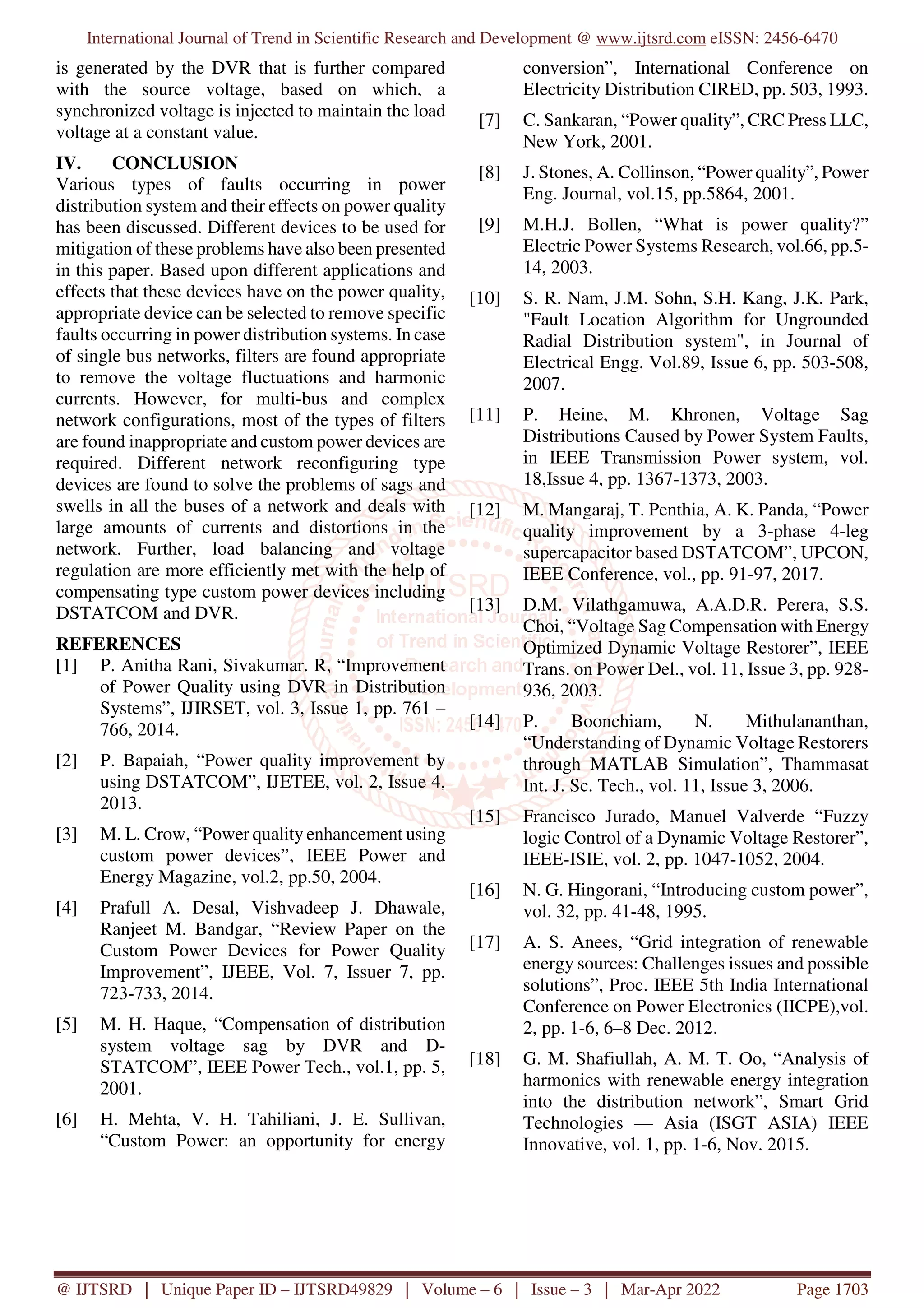 International Journal of Trend in Scientific Research and Development @ www.ijtsrd.com eISSN: 2456-6470
@ IJTSRD | Unique Paper ID – IJTSRD49829 | Volume – 6 | Issue – 3 | Mar-Apr 2022 Page 1703
is generated by the DVR that is further compared
with the source voltage, based on which, a
synchronized voltage is injected to maintain the load
voltage at a constant value.
IV. CONCLUSION
Various types of faults occurring in power
distribution system and their effects on power quality
has been discussed. Different devices to be used for
mitigation of these problems have also been presented
in this paper. Based upon different applications and
effects that these devices have on the power quality,
appropriate device can be selected to remove specific
faults occurring in power distribution systems. In case
of single bus networks, filters are found appropriate
to remove the voltage fluctuations and harmonic
currents. However, for multi-bus and complex
network configurations, most of the types of filters
are found inappropriate and custom power devices are
required. Different network reconfiguring type
devices are found to solve the problems of sags and
swells in all the buses of a network and deals with
large amounts of currents and distortions in the
network. Further, load balancing and voltage
regulation are more efficiently met with the help of
compensating type custom power devices including
DSTATCOM and DVR.
REFERENCES
[1] P. Anitha Rani, Sivakumar. R, “Improvement
of Power Quality using DVR in Distribution
Systems”, IJIRSET, vol. 3, Issue 1, pp. 761 –
766, 2014.
[2] P. Bapaiah, “Power quality improvement by
using DSTATCOM”, IJETEE, vol. 2, Issue 4,
2013.
[3] M. L. Crow, “Power quality enhancement using
custom power devices”, IEEE Power and
Energy Magazine, vol.2, pp.50, 2004.
[4] Prafull A. Desal, Vishvadeep J. Dhawale,
Ranjeet M. Bandgar, “Review Paper on the
Custom Power Devices for Power Quality
Improvement”, IJEEE, Vol. 7, Issuer 7, pp.
723-733, 2014.
[5] M. H. Haque, “Compensation of distribution
system voltage sag by DVR and D-
STATCOM”, IEEE Power Tech., vol.1, pp. 5,
2001.
[6] H. Mehta, V. H. Tahiliani, J. E. Sullivan,
“Custom Power: an opportunity for energy
conversion”, International Conference on
Electricity Distribution CIRED, pp. 503, 1993.
[7] C. Sankaran, “Power quality”, CRC Press LLC,
New York, 2001.
[8] J. Stones, A. Collinson, “Power quality”, Power
Eng. Journal, vol.15, pp.5864, 2001.
[9] M.H.J. Bollen, “What is power quality?”
Electric Power Systems Research, vol.66, pp.5-
14, 2003.
[10] S. R. Nam, J.M. Sohn, S.H. Kang, J.K. Park,
"Fault Location Algorithm for Ungrounded
Radial Distribution system", in Journal of
Electrical Engg. Vol.89, Issue 6, pp. 503-508,
2007.
[11] P. Heine, M. Khronen, Voltage Sag
Distributions Caused by Power System Faults,
in IEEE Transmission Power system, vol.
18,Issue 4, pp. 1367-1373, 2003.
[12] M. Mangaraj, T. Penthia, A. K. Panda, “Power
quality improvement by a 3-phase 4-leg
supercapacitor based DSTATCOM”, UPCON,
IEEE Conference, vol., pp. 91-97, 2017.
[13] D.M. Vilathgamuwa, A.A.D.R. Perera, S.S.
Choi, “Voltage Sag Compensation with Energy
Optimized Dynamic Voltage Restorer”, IEEE
Trans. on Power Del., vol. 11, Issue 3, pp. 928-
936, 2003.
[14] P. Boonchiam, N. Mithulananthan,
“Understanding of Dynamic Voltage Restorers
through MATLAB Simulation”, Thammasat
Int. J. Sc. Tech., vol. 11, Issue 3, 2006.
[15] Francisco Jurado, Manuel Valverde “Fuzzy
logic Control of a Dynamic Voltage Restorer”,
IEEE-ISIE, vol. 2, pp. 1047-1052, 2004.
[16] N. G. Hingorani, “Introducing custom power”,
vol. 32, pp. 41-48, 1995.
[17] A. S. Anees, “Grid integration of renewable
energy sources: Challenges issues and possible
solutions”, Proc. IEEE 5th India International
Conference on Power Electronics (IICPE),vol.
2, pp. 1-6, 6–8 Dec. 2012.
[18] G. M. Shafiullah, A. M. T. Oo, “Analysis of
harmonics with renewable energy integration
into the distribution network”, Smart Grid
Technologies — Asia (ISGT ASIA) IEEE
Innovative, vol. 1, pp. 1-6, Nov. 2015.
 