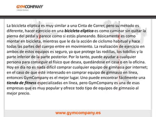 La bicicleta elíptica es muy similar a una Cinta de Correr, pero su método es
diferente, hacer ejercicio en una bicicleta elíptica es como caminar sin quitar la
pierna del pedal y parece como si estás planeando. Básicamente es como
montar en bicicleta, mientras que le da la acción de ciclismo habitual y hace
todas las partes del cuerpo entre en movimiento. La realización de ejercicio en
ambos de estos equipos es seguro, ya que protege las rodillas, los tobillos y la
parte inferior de la parte posterior. Por lo tanto, puede ayudar a cualquier
persona para conseguir el físico que desea, quedándose en casa o en la oficina.
Hoy en día no es nada difícil comprar cualquier equipo de gimnasia por internet;
en el caso de que esté interesado en comprar equipo de gimnasio en línea,
entonces GymCompany es el mejor lugar. Uno puede encontrar fácilmente una
tienda de fitness especializadas en línea, pero GymCompany es una de esas
empresas que es muy popular y ofrece todo tipo de equipos de gimnasio al
mejor precio.
 