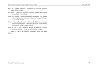 Educação, Formação & Tecnologias, 4 (2), novembro de 2011    ISSN  1646‐933X 
Revista EFT: http://eft.educom.pt  74 
Reis, M. I. (2006). Webfolios – instrumentos de avaliação autêntica.
Braga, Minho, Portugal.
Sá-Chaves, I. (2005). Os "portfolios" reflexivos (também) trazem gente
dentro. Porto: Porto Editora.
Silva, A. C. (2000). A formação contínua de professores: Uma reflexão
sobre as práticas e as práticas de reflexão em formação. Educação
& Sociedade, ano XXI .
Silva, A., Cruz, I., Reis, I., Nunes, J., & Lima, R. (2008a). Autoavaliação:
processo e instrumentos. A Prática da Avaliação no Desempenho
Profissional . Lisboa, Portugal: DGRHE.
Silva, A., Cruz, I., Reis, I., Nunes, J., & Lima, R. (2008b). O Portefólio
Profissional, definição e usos do portefólio. Lisboa, Portugal.
Schön, D. (1983). The reflective practitioner. Nova York: Basic
Books.
 