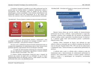 Educação, Formação & Tecnologias, 4 (2), novembro de 2011    ISSN  1646‐933X 
Revista EFT: http://eft.educom.pt  64 
O professor emergente é portador de um saber profissional que lhe
permite atuar em sistemas plurais e complexos, institucionais, sociais e
socioculturais. Tem intervenção crítica na medida em que favorece
aprendizagens e orienta comunidades. Como referimos anteriormente é um
profissional reflexivo pois tem conhecimento de si, dos saberes, dos
valores, dos contextos e exerce uma prática de questionamento continuado.
ILUSTRAÇÃO I - Processo interativo e dinâmico de desenvolvimento profissional
O investimento no desenvolvimento pessoal e profissional é uma
prioridade e demonstra um percurso em constante evolução, como o
evidencia a ilustração 1, num processo interativo e dinâmico.
Em lactu sensu, a definição de desenvolvimento profissional incide na
evolução das competências ou conhecimentos para se obter sucesso numa
profissão específica, especialmente através da educação continuada.
“O sentido do desenvolvimento profissional dos professores depende
das suas vidas pessoais e profissionais e das políticas e contextos escolares
nos quais realizam a sua atividade.” (Day, 2001)
O contexto referido anteriormente remete-nos para a imagem do
professor que assume um papel ativo na instituição em que se insere
implementando práticas de dimensão coletiva, e onde constrói o seu saber
profissional, bem como a sua identidade pessoal.
ILUSTRAÇÃO II – Articulação da formação no contexto pessoal e profissional do
professor
Marcelo García afirma que um dos modelos de desenvolvimento
profissional tem por base a reflexão, o apoio profissional e a supervisão,
encarando a primeira como estratégia que visa permitir aos professores
conhecer, analisar, avaliar e questionar a sua prática docente. Ao observar-
se, o professor ganha maior auto-consciência pessoal e profissional.
(Marcelo García, 1999)
Zeichner (1993), retomando de Dewey uma definição de ação
reflexiva, afirma ser necessário que ser reflexivo constitua uma forma de
estar em educação. Segundo Schön (1983, 1991) este tipo de conhecimento
é fundamental para o desenvolvimento do conhecimento profissional do
professor.
A reflexão sobre a ação e a reflexão sobre a reflexão na ação são
fundamentais para o desenvolvimento do conhecimento profissional do
professor. Este conhecimento é analítico e acontece quando o professor
analisa o ensino e a aprendizagem em retrospetiva, reconstruindo
sentimentos e ações.
 