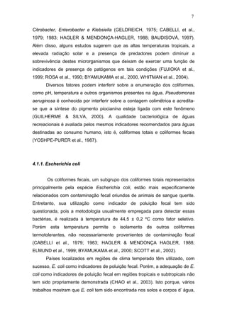 7
Citrobacter, Enterobacter e Klebsiella (GELDREICH, 1975; CABELLI, et al.,
1979; 1983; HAGLER & MENDONÇA-HAGLER, 1988; BAUDISOVÁ, 1997).
Além disso, alguns estudos sugerem que as altas temperaturas tropicais, a
elevada radiação solar e a presença de predadores podem diminuir a
sobrevivência destes microrganismos que deixam de exercer uma função de
indicadores de presença de patógenos em tais condições (FUJIOKA et al.,
1999; ROSA et al., 1990; BYAMUKAMA et al., 2000, WHITMAN et al., 2004).
Diversos fatores podem interferir sobre a enumeração dos coliformes,
como pH, temperatura e outros organismos presentes na água. Pseudomonas
aeruginosa é conhecida por interferir sobre a contagem colimétrica e acredita-
se que a síntese do pigmento piocianina esteja ligada com este fenômeno
(GUILHERME & SILVA, 2000). A qualidade bacteriológica de águas
recreacionais é avaliada pelos mesmos indicadores recomendados para águas
destinadas ao consumo humano, isto é, coliformes totais e coliformes fecais
(YOSHPE-PURER et al., 1987).
4.1.1. Escherichia coli
Os coliformes fecais, um subgrupo dos coliformes totais representados
principalmente pela espécie Escherichia coli, estão mais especificamente
relacionados com contaminação fecal oriundos de animais de sangue quente.
Entretanto, sua utilização como indicador de poluição fecal tem sido
questionada, pois a metodologia usualmente empregada para detectar essas
bactérias, é realizada à temperatura de 44,5 ± 0,2 ºC como fator seletivo.
Porém esta temperatura permite o isolamento de outros coliformes
termotolerantes, não necessariamente provenientes de contaminação fecal
(CABELLI et al., 1979; 1983; HAGLER & MENDONÇA HAGLER, 1988;
ELMUND et al., 1999; BYAMUKAMA et al., 2000; SCOTT et al., 2002).
Países localizados em regiões de clima temperado têm utilizado, com
sucesso, E. coli como indicadores de poluição fecal. Porém, a adequação de E.
coli como indicadores de poluição fecal em regiões tropicais e subtropicais não
tem sido propriamente demonstrada (CHAO et al., 2003). Isto porque, vários
trabalhos mostram que E. coli tem sido encontrada nos solos e corpos d’ água,
 