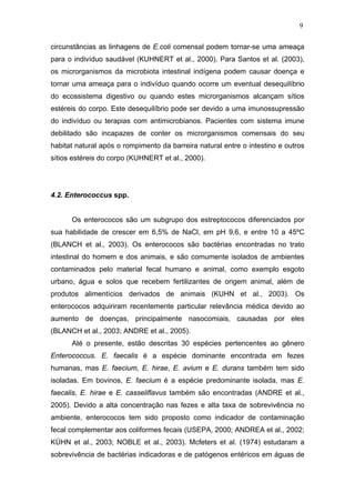 9
circunstâncias as linhagens de E.coli comensal podem tornar-se uma ameaça
para o indivíduo saudável (KUHNERT et al., 2000). Para Santos et al. (2003),
os microrganismos da microbiota intestinal indígena podem causar doença e
tornar uma ameaça para o indivíduo quando ocorre um eventual desequilíbrio
do ecossistema digestivo ou quando estes microrganismos alcançam sítios
estéreis do corpo. Este desequilíbrio pode ser devido a uma imunossupressão
do indivíduo ou terapias com antimicrobianos. Pacientes com sistema imune
debilitado são incapazes de conter os microrganismos comensais do seu
habitat natural após o rompimento da barreira natural entre o intestino e outros
sítios estéreis do corpo (KUHNERT et al., 2000).
4.2. Enterococcus spp.
Os enterococos são um subgrupo dos estreptococos diferenciados por
sua habilidade de crescer em 6,5% de NaCl, em pH 9,6, e entre 10 a 45ºC
(BLANCH et al., 2003). Os enterococos são bactérias encontradas no trato
intestinal do homem e dos animais, e são comumente isolados de ambientes
contaminados pelo material fecal humano e animal, como exemplo esgoto
urbano, água e solos que recebem fertilizantes de origem animal, além de
produtos alimentícios derivados de animais (KUHN et al., 2003). Os
enterococos adquiriram recentemente particular relevância médica devido ao
aumento de doenças, principalmente nasocomiais, causadas por eles
(BLANCH et al., 2003; ANDRE et al., 2005).
Até o presente, estão descritas 30 espécies pertencentes ao gênero
Enterococcus. E. faecalis é a espécie dominante encontrada em fezes
humanas, mas E. faecium, E. hirae, E. avium e E. durans também tem sido
isoladas. Em bovinos, E. faecium é a espécie predominante isolada, mas E.
faecalis, E. hirae e E. casseliflavus também são encontradas (ANDRE et al.,
2005). Devido a alta concentração nas fezes e alta taxa de sobrevivência no
ambiente, enterococos tem sido proposto como indicador de contaminação
fecal complementar aos coliformes fecais (USEPA, 2000; ANDREA et al., 2002;
KÜHN et al., 2003; NOBLE et al., 2003). Mcfeters et al. (1974) estudaram a
sobrevivência de bactérias indicadoras e de patógenos entéricos em águas de
 