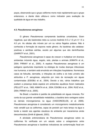 10
poços, observando que o grupo coliforme morre mais rapidamente que o grupo
enterococo, e diante disto utilizou-o como indicador para avaliação da
qualidade de água em seu trabalho.
4.3. Pseudomonas aeruginosa
O gênero Pseudomonas compreende bactérias unicelulares, Gram
negativas, que são bastonetes retos ou curvos medindo 0.5 a 1.0 µm X 1.5 a
4.0 µm. As células são móveis por um ou vários flagelos polares. Não é
conhecida a formação de esporos neste gênero. As bactérias são catalase-
positivas e aeróbias estritas, exceto por algumas que são denitrificantes
(GARRITY et al., 2001).
Pseudomonas aeruginosa é capaz de crescer e multiplicar em diversos
ambientes incluindo água, esgoto, solo, plantas e animais (KIMATA et al.,
2004; PIRNAY et al., 2005). A espécie Pseudomonas aeruginosa é um
patógeno oportunista importante na etiologia de muitas doenças infecciosas
nos humanos, e também está envolvido em infecções hospitalares. Numerosos
casos de foliculite, dermatite, e infecções de orelha e do trato urinário são
atribuídos a P. aeruginosa, adquirida por meio de recreação em águas
contaminadas (ESIOBU et al., 2004). Devido a isto, vários trabalhos que
avaliam a presença desta espécie em ambientes aquáticos foram realizados
(PELLETT et al., 1983; KIMATA et al., 2004; ESIOBU et al., 2004; RUIZ et al.,
2004; PIRNAY et al., 2005).
No Brasil, a bactéria é padrão de potabilidade em águas minerais. Por
conta da sua grande versatilidade metabólica, a bactéria teria vantagens sobre
os demais microrganismos na água (VASCONCELOS, et al. 2006).
Pseudomonas aeruginosa é considerado um microrganismo metabolicamente
mais versátil que os coliformes, capaz de persistir por mais tempo na água e
tende a resistir aos agentes cáusticos do ambiente por mecanismos ainda
desconhecidos (Smith & Iglewski, 2003).
A atividade antimicrobiana de Pseudomonas aeruginosa sobre os
coliformes foi verificada em um estudo sobre o antagonismo entre
Pseudomonas aeruginosa e bactérias indicadoras de contaminação fecal em
 