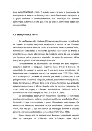 11
água (VASCONCELOS, 2006). O estudo sugere também a importância da
investigação de fenômenos de antagonismo entre Pseudomonas aeruginosa e
o grupo coliforme e consequentemente, sua implicação nas análises
colimétricas, determinando até que ponto as análises colimétricas podem ser
comprometidas.
4.4. Staphylococcus aureus
Os estafilococos são células esféricas gram-positivas que normalmente
se dispõem em cachos irregulares semelhantes a cachos de uva. Crescem
rapidamente em vários meios de cultura e mostram-se metabolicamente ativos,
fermentando carboidratos e produzindo pigmentos que variam de branco a
amarelo intenso. Alguns são membros da microbiota normal da pele e mucosa
dos humanos; outros provocam supuração, formação de abscessos, várias
infecções piogênicas e até mesmo septicemia fatal.
Tradicionalmente os estafilococos são divididos em duas categorias:
coagulase positivos e coagulase negativos. Essa divisão é baseada na
capacidade de coagular o plasma que é uma propriedade considerada, há
longo tempo, como importante marcador de patogenicidade (TORTORA, 2006).
O S. aureus produz uma série de enzimas que podem contribuir para a sua
patogenicidade, tais como a coagulase, catalase, desoxirribonuclease (DNAse),
lipase, termonuclease (TNase), bem como a toxina hemolítica, cuja produção
está associada com sua virulência. Seu alto poder de colonizar várias partes do
corpo, pode dar origem a infecções assintomáticas, facilitando assim a
disseminação de várias doenças (SCHAECHTER et al., 2002).
Os estafilococos desenvolvem rapidamente resistência a numerosos
agentes antimicrobianos, portanto, constituem problemas terapêuticos difíceis.
Os estafilococos produzem catalase, o que os diferencia dos estreptococos. Os
estafilococos fermentam lentamente muitos carboidratos, produzindo ácido
láctico, mas não gás. O tipo mais comum de intoxicação alimentar é causado
por uma enterotoxina estafilocócica termoestável (TORTORA, 2006).
Alguns estudos sobre o monitoramento de águas recreacionais sugerem
além da contagem de coliformes, uma abordagem sobre alguns
 