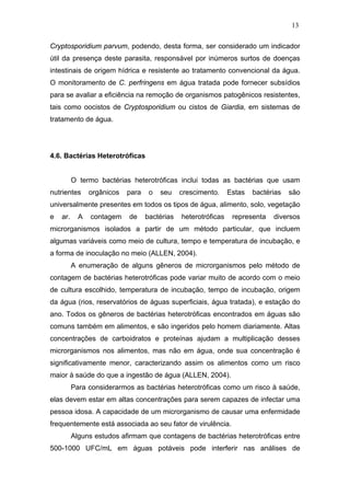 13
Cryptosporidium parvum, podendo, desta forma, ser considerado um indicador
útil da presença deste parasita, responsável por inúmeros surtos de doenças
intestinais de origem hídrica e resistente ao tratamento convencional da água.
O monitoramento de C. perfringens em água tratada pode fornecer subsídios
para se avaliar a eficiência na remoção de organismos patogênicos resistentes,
tais como oocistos de Cryptosporidium ou cistos de Giardia, em sistemas de
tratamento de água.
4.6. Bactérias Heterotróficas
O termo bactérias heterotróficas inclui todas as bactérias que usam
nutrientes orgânicos para o seu crescimento. Estas bactérias são
universalmente presentes em todos os tipos de água, alimento, solo, vegetação
e ar. A contagem de bactérias heterotróficas representa diversos
microrganismos isolados a partir de um método particular, que incluem
algumas variáveis como meio de cultura, tempo e temperatura de incubação, e
a forma de inoculação no meio (ALLEN, 2004).
A enumeração de alguns gêneros de microrganismos pelo método de
contagem de bactérias heterotróficas pode variar muito de acordo com o meio
de cultura escolhido, temperatura de incubação, tempo de incubação, origem
da água (rios, reservatórios de águas superficiais, água tratada), e estação do
ano. Todos os gêneros de bactérias heterotróficas encontrados em águas são
comuns também em alimentos, e são ingeridos pelo homem diariamente. Altas
concentrações de carboidratos e proteínas ajudam a multiplicação desses
microrganismos nos alimentos, mas não em água, onde sua concentração é
significativamente menor, caracterizando assim os alimentos como um risco
maior à saúde do que a ingestão de água (ALLEN, 2004).
Para considerarmos as bactérias heterotróficas como um risco à saúde,
elas devem estar em altas concentrações para serem capazes de infectar uma
pessoa idosa. A capacidade de um microrganismo de causar uma enfermidade
frequentemente está associada ao seu fator de virulência.
Alguns estudos afirmam que contagens de bactérias heterotróficas entre
500-1000 UFC/mL em águas potáveis pode interferir nas análises de
 