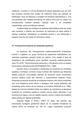 14
coliformes, a portaria nº 518 do Ministério da Saúde estabelece que em 20%
das amostras mensais para análise de coliformes totais nos sistemas de
distribuição, deve ser efetuada a contagem de bactérias heterotróficas e, uma
vez excedidas 500 unidades formadoras de colônia (UFC) por mL, devem ser
providenciadas imediata recoleta, inspeção local e, se constatada
irregularidade, outras providências cabíveis.
A determinação da contagem de bactérias heterotróficas pode ser usada
para monitorar a eficácia dos processos de tratamento de água potável e
verificar mudanças indesejáveis na qualidade durante a sua distribuição e
estoque, mas não por razões de risco para a saúde.
4.7. Presença de leveduras em ambientes aquáticos
As leveduras são microrganismos predominantemente unicelulares,
imóveis e englobam um grupo funcional de organismos heterotróficos que
colonizam substratos contendo fontes de carbono. Com relação à faixa de
temperatura são classificadas como mesófilas crescendo preferencialmente
entre 18 e 45ºC. Taxonomicamente pertencem a 100 gêneros entre as classes
Ascomicetos e Basidiomicetos (KURTZMAN & FELL, 1998).
Estudos sobre a diversidade e distribuição de leveduras em ambientes
aquáticos e terrestres, animais e frutos no Brasil, têm mostrado que diferentes
habitas possuem comunidades distintas de leveduras sendo encontrados
diversos biótipos ainda não descritos, e possivelmente espécies novas.
Pesquisas envolvendo leveduras de ambientes tropicais vêm sendo conduzidas
com uma freqüência ainda inferior a desejável, pois muitos ambientes são
devastados antes mesmo de se conhecer a microbiota (HAGLER et al., 1995).
Apesar de inúmeros trabalhos feitos com objetivo de caracterizar as leveduras
presentes em ambientes aquáticos, existem poucos dados referentes a sua
ocorrência em lagos e rios em regiões tropicais, sendo a maioria dos trabalhos
desenvolvidos em regiões temperadas.
Segundo Hagler & Ahearn (1987) em lagos não poluídos são
encontradas contagens geralmente abaixo de 10 unidades formadoras de
colônia (UFC) de leveduras por 100 mL. Lagos mesotróficos possuem
 