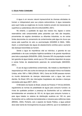 18
5. ÁGUA PARA CONSUMO
_______________________________________________________________
A água é um recurso natural imprescindível às diversas atividades do
homem e indispensável para sua própria sobrevivência. A água necessária
para suprir todas as exigências do mundo moderno provém de mananciais de
superfície ou subterrâneos (SILVA & SALGUEIRO, 2001).
No entanto, a qualidade da água dos nossos rios, lagoas e outros
reservatórios está comprometida pelos poluentes que nela são lançados,
provenientes de esgotos domésticos ou efluentes industriais, ou de outras
fontes decorrentes do carreamento de contaminantes pela água de chuva que
escoa pela superfície do solo ou pavimentação (SOARES & MAIA, 1999).
Assim, a contaminação das águas de abastecimento contribui para o aumento
das doenças transmitidas ao homem.
Sendo a água de importância vital ao indivíduo, a garantia de sua
potabilidade e de suas condições higiênico-sanitárias é de grande importância
para toda a população (SIQUEIRA, 2005). Somente 30% da população mundial
tem garantia de água tratada, sendo que os 70% restantes dependem de poços
e outras fontes de abastecimento passíveis de contaminação (MACEDO,
2001).
O uso de água subterrânea contaminada, não tratada ou desinfetada foi
responsável por 44% dos surtos de doenças de veiculação hídrica nos Estados
Unidos, entre 1981 e 1988 (CRAUN, 1991). Cerca de 34.000 pessoas morrem
no mundo diariamente de doenças relacionadas com a água, tais como
diarréia. No Brasil, 65% das internações hospitalares são devidas a doenças
veiculadas pela água (MCT, 2001).
O Ministério da Saúde do Brasil, através da Portaria nº 518 de 25/03/04,
regulamenta as normas de potabilidade de águas para consumo humano: os
níveis de qualidade proíbem a presença de Escherichia coli ou coliformes
termotolerantes em amostras de 100 mL de água para consumo humano e,
para água tratada no sistema de distribuição ausência em 100 mL para
Escherichia coli ou coliformes termotolerantes e inclusive para coliformes totais
(BRASIL, 2004). Portanto, sob o aspecto de Saúde Pública, a água potável
deve estar isenta de microrganismos do grupo coliforme, que é na realidade um
 