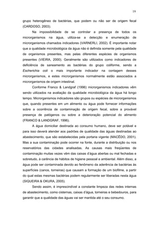 19
grupo heterogêneo de bactérias, que podem ou não ser de origem fecal
(CARDOSO, 2003).
Na impossibilidade de se controlar a presença de todos os
microrganismos na água, utiliza-se a detecção e enumeração de
microrganismos chamados indicadores (VARNERLI, 2002). É importante notar
que a qualidade microbiológica da água não é definida somente pela qualidade
de organismos presentes, mas pelas diferentes espécies de organismos
presentes (VIEIRA, 2000). Geralmente são utilizados como indicadores de
deficiência de saneamento as bactérias do grupo coliforme, sendo a
Escherichia coli o mais importante indicador na contagem desses
microrganismos, e estes microrganismos normalmente estão associados a
microrganismos de origem intestinal.
Conforme Franco & Landgraf (1996) microrganismos indicadores vêm
sendo utilizados na avaliação da qualidade microbiológica da água há longo
tempo. Microrganismos indicadores são grupos ou espécies de microrganismos
que, quando presentes em um alimento ou água pode fornecer informações
sobre a ocorrência de contaminação de origem fecal, sobre a provável
presença de patógenos ou sobre a deterioração potencial do alimento
(FRANCO & LANDGRAF, 1996).
A água domiciliar destinada ao consumo humano, deve ser potável e
para isso deverá atender aos padrões de qualidade das águas destinadas ao
abastecimento, que são estabelecidas pela portaria vigente (MACÊDO, 2001).
Mas a sua contaminação pode ocorrer na fonte, durante a distribuição ou nos
reservatórios das cidades analisadas. As causas mais freqüentes de
contaminação muitas vezes vêm das caixas d’água abertas ou mal fechadas e
sobretudo, à carência de hábitos de higiene pessoal e ambiental. Além disso, a
água pode ser contaminada devido ao fenômeno da aderência de bactérias às
superfícies (canos, torneiras) que causam a formação de um biofilme, a partir
do qual estas mesmas bactérias podem regularmente ser liberadas nesta água
(SIQUEIRA & OKURA, 2005).
Sendo assim, é imprescindível a constante limpeza das redes internas
de abastecimento, como cisternas, caixas d’água, torneiras e bebedouros, para
garantir que a qualidade das águas vai ser mantida até o seu consumo.
 