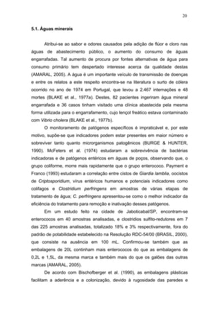 20
5.1. Águas minerais
Atribui-se ao sabor e odores causados pela adição de flúor e cloro nas
águas de abastecimento público, o aumento do consumo de águas
engarrafadas. Tal aumento de procura por fontes alternativas de água para
consumo primário tem despertado interesse acerca da qualidade destas
(AMARAL, 2005). A água é um importante veículo de transmissão de doenças
e entre os relatos a este respeito encontra-se na literatura o surto de cólera
ocorrido no ano de 1974 em Portugal, que levou a 2.467 internações e 48
mortes (BLAKE et al., 1977a). Destes, 82 pacientes ingeriram água mineral
engarrafada e 36 casos tinham visitado uma clínica abastecida pela mesma
forma utilizada para o engarrafamento, cujo lençol freático estava contaminado
com Vibrio cholera (BLAKE et al., 1977b).
O monitoramento de patógenos específicos é impraticável e, por este
motivo, supõe-se que indicadores podem estar presentes em maior número e
sobreviver tanto quanto microrganismos patogênicos (BURGE & HUNTER,
1990). McFeters et al. (1974) estudaram a sobrevivência de bactérias
indicadoras e de patógenos entéricos em águas de poços, observando que, o
grupo coliforme, morre mais rapidamente que o grupo enterococo. Payment e
Franco (1993) estudaram a correlação entre cistos de Giardia lamblia, oocistos
de Criptosporidium, vírus entéricos humanos e potenciais indicadores como
colifagos e Clostridium perfringens em amostras de várias etapas de
tratamento de água; C. perfringens apresentou-se como o melhor indicador da
eficiência do tratamento para remoção e inativação desses patógenos.
Em um estudo feito na cidade de Jaboticabal/SP, encontram-se
enterococos em 40 amostras analisadas, e clostridios sulfito-redutores em 7
das 225 amostras analisadas, totalizado 18% e 3% respectivamente, fora do
padrão de potabilidade estabelecido na Resolução RDC-54/00 (BRASIL, 2000),
que consiste na ausência em 100 mL. Confirmou-se também que as
embalagens de 20L continham mais enterococos do que as embalagens de
0,2L e 1,5L, da mesma marca e também mais do que os galões das outras
marcas (AMARAL, 2005).
De acordo com Bischofberger et al. (1990), as embalagens plásticas
facilitam a aderência e a colonização, devido à rugosidade das paredes e
 