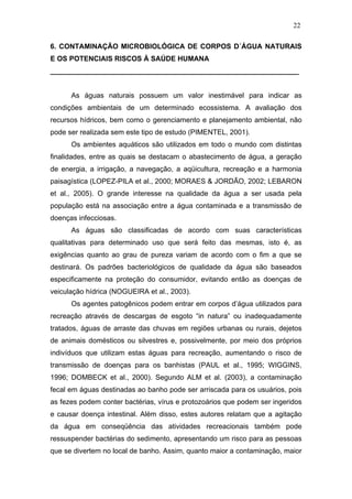 22
6. CONTAMINAÇÃO MICROBIOLÓGICA DE CORPOS D´ÁGUA NATURAIS
E OS POTENCIAIS RISCOS À SAÚDE HUMANA
_______________________________________________________________
As águas naturais possuem um valor inestimável para indicar as
condições ambientais de um determinado ecossistema. A avaliação dos
recursos hídricos, bem como o gerenciamento e planejamento ambiental, não
pode ser realizada sem este tipo de estudo (PIMENTEL, 2001).
Os ambientes aquáticos são utilizados em todo o mundo com distintas
finalidades, entre as quais se destacam o abastecimento de água, a geração
de energia, a irrigação, a navegação, a aqüicultura, recreação e a harmonia
paisagística (LOPEZ-PILA et al., 2000; MORAES & JORDÃO, 2002; LEBARON
et al., 2005). O grande interesse na qualidade da água a ser usada pela
população está na associação entre a água contaminada e a transmissão de
doenças infecciosas.
As águas são classificadas de acordo com suas características
qualitativas para determinado uso que será feito das mesmas, isto é, as
exigências quanto ao grau de pureza variam de acordo com o fim a que se
destinará. Os padrões bacteriológicos de qualidade da água são baseados
especificamente na proteção do consumidor, evitando então as doenças de
veiculação hídrica (NOGUEIRA et al., 2003).
Os agentes patogênicos podem entrar em corpos d’água utilizados para
recreação através de descargas de esgoto “in natura” ou inadequadamente
tratados, águas de arraste das chuvas em regiões urbanas ou rurais, dejetos
de animais domésticos ou silvestres e, possivelmente, por meio dos próprios
indivíduos que utilizam estas águas para recreação, aumentando o risco de
transmissão de doenças para os banhistas (PAUL et al., 1995; WIGGINS,
1996; DOMBECK et al., 2000). Segundo ALM et al. (2003), a contaminação
fecal em águas destinadas ao banho pode ser arriscada para os usuários, pois
as fezes podem conter bactérias, vírus e protozoários que podem ser ingeridos
e causar doença intestinal. Além disso, estes autores relatam que a agitação
da água em conseqüência das atividades recreacionais também pode
ressuspender bactérias do sedimento, apresentando um risco para as pessoas
que se divertem no local de banho. Assim, quanto maior a contaminação, maior
 