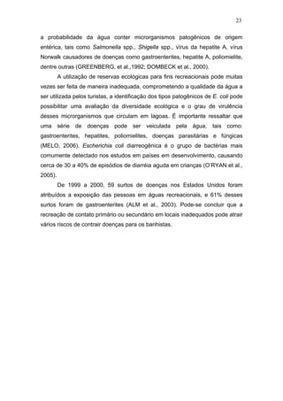 23
a probabilidade da água conter microrganismos patogênicos de origem
entérica, tais como Salmonella spp., Shigella spp., vírus da hepatite A, vírus
Norwalk causadores de doenças como gastroenterites, hepatite A, poliomielite,
dentre outras (GREENBERG, et al.,1992; DOMBECK et al., 2000).
A utilização de reservas ecológicas para fins recreacionais pode muitas
vezes ser feita de maneira inadequada, comprometendo a qualidade da água a
ser utilizada pelos turistas, a identificação dos tipos patogênicos de E. coli pode
possibilitar uma avaliação da diversidade ecológica e o grau de virulência
desses microrganismos que circulam em lagoas. É importante ressaltar que
uma série de doenças pode ser veiculada pela água, tais como:
gastroenterites, hepatites, poliomielites, doenças parasitárias e fúngicas
(MELO, 2006). Escherichia coli diarreogênica é o grupo de bactérias mais
comumente detectado nos estudos em países em desenvolvimento, causando
cerca de 30 a 40% de episódios de diarréia aguda em crianças (O’RYAN et al.,
2005).
De 1999 a 2000, 59 surtos de doenças nos Estados Unidos foram
atribuídos a exposição das pessoas em águas recreacionais, e 61% desses
surtos foram de gastroenterites (ALM et al., 2003). Pode-se concluir que a
recreação de contato primário ou secundário em locais inadequados pode atrair
vários riscos de contrair doenças para os banhistas.
 
