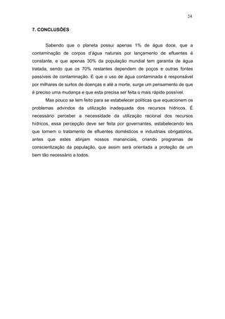 24
7. CONCLUSÕES
Sabendo que o planeta possui apenas 1% de água doce, que a
contaminação de corpos d’água naturais por lançamento de efluentes é
constante, e que apenas 30% da população mundial tem garantia de água
tratada, sendo que os 70% restantes dependem de poços e outras fontes
passíveis de contaminação. E que o uso de água contaminada é responsável
por milhares de surtos de doenças e até a morte, surge um pensamento de que
é preciso uma mudança e que esta precisa ser feita o mais rápido possível.
Mas pouco se tem feito para se estabelecer políticas que equacionem os
problemas advindos da utilização inadequada dos recursos hídricos. É
necessário perceber a necessidade da utilização racional dos recursos
hídricos, essa percepção deve ser feita por governantes, estabelecendo leis
que tornem o tratamento de efluentes domésticos e industriais obrigatórios,
antes que estes atinjam nossos mananciais, criando programas de
conscientização da população, que assim será orientada a proteção de um
bem tão necessário a todos.
 