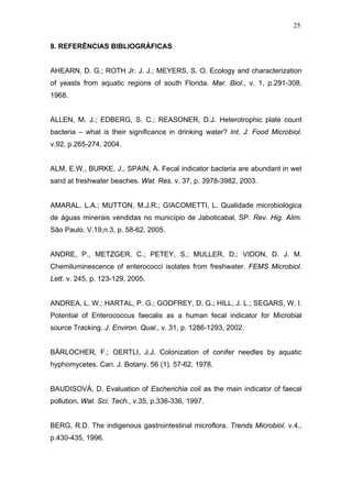 25
8. REFERÊNCIAS BIBLIOGRÁFICAS
AHEARN, D. G.; ROTH Jr. J. J.; MEYERS, S. O. Ecology and characterization
of yeasts from aquatic regions of south Florida. Mar. Biol., v. 1, p.291-308,
1968.
ALLEN, M. J.; EDBERG, S. C.; REASONER, D.J. Heterotrophic plate count
bacteria – what is their significance in drinking water? Int. J. Food Microbiol.
v.92, p.265-274, 2004.
ALM, E.W., BURKE, J., SPAIN, A. Fecal indicator bacteria are abundant in wet
sand at freshwater beaches. Wat. Res. v. 37, p. 3978-3982, 2003.
AMARAL, L.A.; MUTTON, M.J.R.; GIACOMETTI, L. Qualidade microbiológica
de águas minerais vendidas no município de Jaboticabal, SP. Rev. Hig. Alim.
São Paulo. V.19,n.3, p. 58-62, 2005.
ANDRE, P., METZGER, C.; PETEY, S.; MULLER, D.; VIDON, D. J. M.
Chemiluminescence of enterococci isolates from freshwater. FEMS Microbiol.
Lett. v. 245, p. 123-129, 2005.
ANDREA, L. W.; HARTAL, P. G.; GODFREY, D. G.; HILL, J. L.; SEGARS, W. I.
Potential of Enterococcus faecalis as a human fecal indicator for Microbial
source Tracking. J. Environ. Qual., v. 31, p. 1286-1293, 2002.
BÄRLOCHER, F.; OERTLI, J.J. Colonization of conifer needles by aquatic
hyphomycetes. Can. J. Botany. 56 (1). 57-62, 1978.
BAUDISOVÁ, D. Evaluation of Escherichia coli as the main indicator of faecal
pollution. Wat. Sci. Tech., v.35, p.336-336, 1997.
BERG, R.D. The indigenous gastrointestinal microflora. Trends Microbiol. v.4.,
p.430-435, 1996.
 