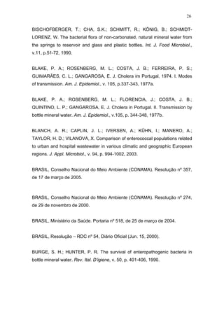 26
BISCHOFBERGER, T.; CHA, S.K.; SCHMITT, R.; KÖNIG, B.; SCHMIDT-
LORENZ, W. The bacterial flora of non-carbonated, natural mineral water from
the springs to reservoir and glass and plastic bottles. Int. J. Food Microbiol.,
v.11, p.51-72, 1990.
BLAKE, P. A.; ROSENBERG, M. L.; COSTA, J. B.; FERREIRA, P. S.;
GUIMARÃES, C. L.; GANGAROSA, E. J. Cholera im Portugal, 1974. I. Modes
of transmission. Am. J. Epidemiol., v. 105, p.337-343, 1977a.
BLAKE, P. A.; ROSENBERG, M. L.; FLORENCIA, J.; COSTA, J. B.;
QUINTINO, L. P.; GANGAROSA, E. J. Cholera in Portugal. II. Transmission by
bottle mineral water. Am. J. Epidemiol., v.105, p. 344-348, 1977b.
BLANCH, A. R.; CAPLIN, J. L.; IVERSEN, A.; KÜHN, I.; MANERO, A.;
TAYLOR, H. D.; VILANOVA, X. Comparison of enterococcal populations related
to urban and hospital wastewater in various climatic and geographic European
regions. J. Appl. Microbiol., v. 94, p. 994-1002, 2003.
BRASIL, Conselho Nacional do Meio Ambiente (CONAMA). Resolução nº 357,
de 17 de março de 2005.
BRASIL, Conselho Nacional do Meio Ambiente (CONAMA). Resolução nº 274,
de 29 de novembro de 2000.
BRASIL, Ministério da Saúde. Portaria nº 518, de 25 de março de 2004.
BRASIL, Resolução – RDC nº 54, Diário Oficial (Jun. 15, 2000).
BURGE, S. H.; HUNTER, P. R. The survival of enteropathogenic bacteria in
bottle mineral water. Rev. Ital. D’igiene, v. 50, p. 401-406, 1990.
 