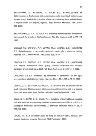 27
BYAMUKAMA, D.; KANSIIME, F.; MACH, R.L.; FARNELEITHER, H.
Determination of Escherichia coli contamination with chromocult coliform ágar
showed a high level of discrimination efficiency for dirrering fecal pollution levels
in tropical water of Kampala, Uganda. Appl. Environ. Microbiol., v.66, p.864-
868, 2000.
BYAPPANAHALLI, M.N., FUJIOKA R.S. Evidence that tropical soil environment
can support the growth of Escherichia coli. Wat. Sci. Technol, v.38, p.171-174,
1998.
CABELLI, V.J.; DUFOUR, A.P.; LEVINE, M.A.; McCABE, L.J.; HABERMAN,
P.W. Relantionsheap of microbial indicators to health effects at marine bathing
beaches. Am. J. Public Heath., v.69, p.690-696, 1979.
CABELLI, V.J.; DUFOUR, A.P.; LEVINE, M.A.; McCABE, L.J.; HABERMAN,
P.W. Marine recreacional water quality criterion consistent with indicator
conceptor on risk analysis. J. Wat. Poll. Cont. Fed., v.55, p.1306-1314, 1983.
CARDOSO, A.L.S.P. Incidência de coliformes e Salmonella sp em água
proveniente de abatedouro avícola. Rev.Hig. Alim. v.17, n.111, p.73-78, 2003.
CARRILLO, M.; ESTRADA, E.; HAZEN, T.C.; Survival and enumeration of the
fecal indicators Bifidobacterium adolescentis and Escherichia coli in a tropical
rain forest watershed. Appl. Environ. Microbiol. Aug;50(2):468-76, 1985.
CHAO, K. K.; CHAO, C. C.; CHAO, W. L. Suitability of the traditional microbial
indicator and their enumerationg methods in the assessment of fecal pollution of
subtropical freshwater environments. J. Microbiol. Immunol. Infect. v. 36, p.
288-293, 2003.
COOKE, W. B. A laboratory guide to fungi in polluted water, sewage, and
sewage treatment systems. Cincinnat: PHS Publication. 1963.
 