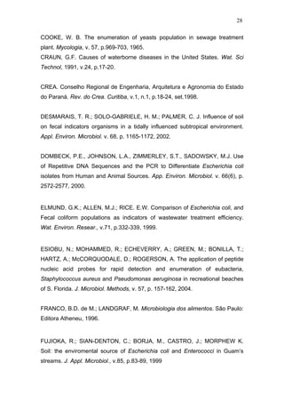 28
COOKE, W. B. The enumeration of yeasts population in sewage treatment
plant. Mycologia, v. 57, p.969-703, 1965.
CRAUN, G.F. Causes of waterborne diseases in the United States. Wat. Sci
Technol, 1991, v.24, p.17-20.
CREA. Conselho Regional de Engenharia, Arquitetura e Agronomia do Estado
do Paraná. Rev. do Crea. Curitiba, v.1, n.1, p.18-24, set.1998.
DESMARAIS, T. R.; SOLO-GABRIELE, H. M.; PALMER, C. J. Influence of soil
on fecal indicators organisms in a tidally influenced subtropical environment.
Appl. Environ. Microbiol. v. 68, p. 1165-1172, 2002.
DOMBECK, P.E., JOHNSON, L.A., ZIMMERLEY, S.T., SADOWSKY, M.J. Use
of Repetitive DNA Sequences and the PCR to Differentiate Escherichia coli
isolates from Human and Animal Sources. App. Environ. Microbiol. v. 66(6), p.
2572-2577, 2000.
ELMUND, G.K.; ALLEN, M.J.; RICE. E.W. Comparison of Escherichia coli, and
Fecal coliform populations as indicators of wastewater treatment efficiency.
Wat. Environ. Resear., v.71, p.332-339, 1999.
ESIOBU, N.; MOHAMMED, R.; ECHEVERRY, A.; GREEN, M.; BONILLA, T.;
HARTZ, A.; McCORQUODALE, D.; ROGERSON, A. The application of peptide
nucleic acid probes for rapid detection and enumeration of eubacteria,
Staphylococcus aureus and Pseudomonas aeruginosa in recreational beaches
of S. Florida. J. Microbiol. Methods, v. 57, p. 157-162, 2004.
FRANCO, B.D. de M.; LANDGRAF, M. Microbiologia dos alimentos. São Paulo:
Editora Atheneu, 1996.
FUJIOKA, R.; SIAN-DENTON, C.; BORJA, M., CASTRO, J.; MORPHEW K.
Soil: the enviromental source of Escherichia coli and Enterococci in Guam’s
streams. J. Appl. Microbiol., v.85, p.83-89, 1999
 