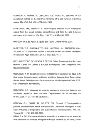 31
LEBARON, P., HENRY, A., LEPEUPLE, A.S., PENA, G., SERVAIS, P. An
operational method for the real-time monitoring of E. coli numbers in bathing
waters. Mar. Poll. Bull. v.50, p.652- 659, 2005.
LÓPEZ-PILA, J.M., SZEWZYK, R. Estimating the infection risk in recreational
waters from the faecal indicator concentration and from the ratio between
pathogens and indicators. Wat. Res. v. 34(17), p.4195-4200, 2000.
MACÊDO, J.S.B.de. Águas e Águas. São Paulo: Livraria Varela, 2001.
McFETERS, G.A.;.BISSONNETTE, G.K.; H]JEZESKI, J.J.; THOMSOM, C.A.;
STUART, D.G. Comparative survival of indicator bacteria and enteric pathogens
in well water. Appl. Microbiol. v.27, n.5, p.823-829, 1974.
MCT- MINISTÉRIO DE CIÊNCIA E TECNOLOGIA. Panorama dos Recursos
Hídricos Centro de Gestão e Estudos Estratégicos, 2001. Disponível em:
http://www.ana.gov.br/
MEDEIROS, A. O. Caracterização dos indicadores de qualidade de água e da
diversidade de leveduras em ambientes aquáticos da bacia do rio Doce, Minas
Gerais, Brasil. Belo Horizonte. Departamento de Microbiologia da UFMG, 2002.
92p. (Dissertação de Mestrado).
MEDEIROS, A.O. Influência de impactos antrópicos em fungos isolados em
ambientes aquáticos. Belo Horizonte. Departamento de Microbiologia da
UFMG, 2005. 141p. (Tese de Doutorado).
MEDEMA, G.J.; BAHAR, M.; SCHETS, F.M. Survival of Cryptosporidium
parvum, Escherichia coli, faecal enterococci and Clostridium perfringens in river
water: Influence of temperature and autochthonous microorganisms. Wat. Sci.
Technol. 35 (11-12), 249-252, 1997.
MELO, S.K. DE,. Fatores de virulência e resistência a antibióticos em amostras
de Escherichia coli isoladas de lagoas do Parque Estadual do Rio Doce, Minas
 