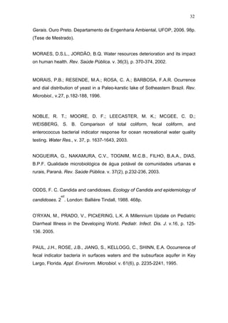 32
Gerais. Ouro Preto. Departamento de Engenharia Ambiental, UFOP, 2006. 98p.
(Tese de Mestrado).
MORAES, D.S.L., JORDÃO, B.Q. Water resources deterioration and its impact
on human health. Rev. Saúde Pública. v. 36(3), p. 370-374, 2002.
MORAIS, P.B.; RESENDE, M.A.; ROSA, C. A.; BARBOSA, F.A.R. Ocurrence
and dial distribution of yeast in a Paleo-karstic lake of Sotheastern Brazil. Rev.
Microbiol., v.27, p.182-188, 1996.
NOBLE, R. T.; MOORE, D. F.; LEECASTER, M. K.; MCGEE, C. D.;
WEISBERG, S. B. Comparison of total coliform, fecal coliform, and
enterococcus bacterial indicator response for ocean recreational water quality
testing. Water Res., v. 37, p. 1637-1643, 2003.
NOGUEIRA, G., NAKAMURA, C.V., TOGNIM, M.C.B., FILHO, B.A.A., DIAS,
B.P.F. Qualidade microbiológica de água potável de comunidades urbanas e
rurais, Paraná. Rev. Saúde Pública. v. 37(2), p.232-236, 2003.
ODDS, F. C. Candida and candidoses. Ecology of Candida and epidemiology of
candidoses. 2
ed
. London: Ballière Tindall, 1988. 468p.
O’RYAN, M., PRADO, V., PICkERING, L.K. A Millennium Update on Pediatric
Diarrheal Illness in the Developing World. Pediatr. Infect. Dis. J. v.16, p. 125-
136. 2005.
PAUL, J.H., ROSE, J.B., JIANG, S., KELLOGG, C., SHINN, E.A. Occurrence of
fecal indicator bacteria in surfaces waters and the subsurface aquifer in Key
Largo, Florida. Appl. Environm. Microbiol. v. 61(6), p. 2235-2241, 1995.
 