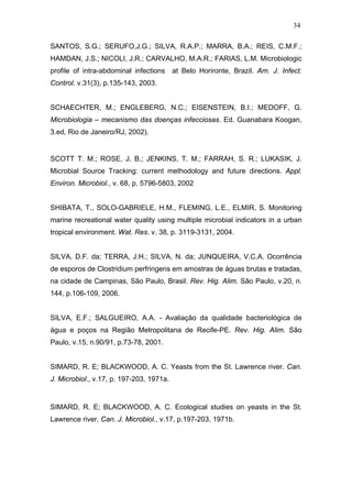 34
SANTOS, S.G.; SERUFO,J.G.; SILVA, R.A.P.; MARRA, B.A.; REIS, C.M.F.;
HAMDAN, J.S.; NICOLI, J.R.; CARVALHO, M.A.R.; FARIAS, L.M. Microbiologic
profile of intra-abdominal infections at Belo Horironte, Brazil. Am. J. Infect.
Control. v.31(3), p.135-143, 2003.
SCHAECHTER, M.; ENGLEBERG, N.C.; EISENSTEIN, B.I.; MEDOFF, G.
Microbiologia – mecanismo das doenças infecciosas. Ed. Guanabara Koogan,
3.ed, Rio de Janeiro/RJ, 2002).
SCOTT T. M.; ROSE, J. B.; JENKINS, T. M.; FARRAH, S. R.; LUKASIK, J.
Microbial Source Tracking: current methodology and future directions. Appl.
Environ. Microbiol., v. 68, p. 5796-5803, 2002
SHIBATA, T., SOLO-GABRIELE, H.M., FLEMING, L.E., ELMIR, S. Monitoring
marine recreational water quality using multiple microbial indicators in a urban
tropical environment. Wat. Res. v. 38, p. 3119-3131, 2004.
SILVA, D.F. da; TERRA, J.H.; SILVA, N. da; JUNQUEIRA, V.C.A. Ocorrência
de esporos de Clostridium perfringens em amostras de águas brutas e tratadas,
na cidade de Campinas, São Paulo, Brasil. Rev. Hig. Alim. São Paulo, v.20, n.
144, p.106-109, 2006.
SILVA, E.F.; SALGUEIRO, A.A. - Avaliação da qualidade bacteriológica de
água e poços na Região Metropolitana de Recife-PE. Rev. Hig. Alim. São
Paulo, v.15, n.90/91, p.73-78, 2001.
SIMARD, R. E; BLACKWOOD, A. C. Yeasts from the St. Lawrence river. Can.
J. Microbiol., v.17, p. 197-203, 1971a.
SIMARD, R. E; BLACKWOOD, A. C. Ecological studies on yeasts in the St.
Lawrence river. Can. J. Microbiol., v.17, p.197-203, 1971b.
 