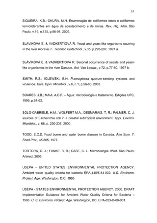 35
SIQUEIRA, K.B.; OKURA, M.H. Enumeração de coliformes totais e coliformes
termotolerantes em água de abastecimento e de minas. Rev. Hig. Alim. São
Paulo, v.19, n.135, p.86-91, 2005.
SLÁVIKOVÁ E. & VADKERTIOVÁ R. Yeast and yeast-like organisms ocurring
in the river morava. F. Technol. Biotechnol., v.35, p.293-297, 1997 a.
SLÁVIKOVÁ E. & VADKERTIOVÁ R. Sesonal occurrence of yeasts and yeast-
like organismos in the river Danube. Ant. Van Leeuw., v.72, p.77-80, 1997 b.
SMITH, R.S.; IGLEWSKI, B.H. P.aeruginosa quorum-sensing systems and
virulence. Curr. Opin. Microbiol., v.6, n.1, p.56-60, 2003.
SOARES, J.B.; MAIA, A.C.F. – Água: microbiologia e tratamento. Edições UFC,
1999, p.61-62.
SOLO-GABRIELE, H.M.; WOLFERT M.A., DESMARAIS, T. R.; PALMER, C. J.
sources of Escherichia coli in a coastal subtropical envionment. Appl. Environ.
Microbiol., v. 66, p. 230-237. 2000.
TOOD, E.C.D. Food borne and water borne disease in Canada. Ann Sum. T.
Food Prot., 45:865, 1977.
TORTORA, G. J.; FUNKE, B. R.; CASE, C. L. Microbiologia. 8ªed. São Paulo:
Artmed, 2006.
USEPA - UNITED STATES ENVIRONMENTAL PROTECTION AGENCY.
Ambient water quality criteria for bacteria EPA-440/5-84-002. U.S. Environm.
Protect. Age. Washington, D.C. 1986.
USEPA - STATES ENVIRONMENTAL PROTECTION AGENCY. 2000. DRAFT
Implementation Guidance for Ambient Water Quality Criteria for Bacteria –
1986. U. S. Environm. Protect. Age. Washington, DC, EPA-823-D-00-001.
 