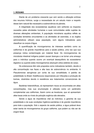 2
1. RESUMO
Diante de um problema crescente que vem sendo a utilização errônea
dos recursos hídricos, surge a necessidade de um estudo maior a respeito
desse bem natural tão necessário a sobrevivência do planeta.
A integridade dos ecossistemas aquáticos vem sofrendo os impactos
causados pelas atividades humanas e suas comunidades estão sujeitas às
diversas alterações ambientais. A população microbiana aquática reflete as
condições terrestres circundantes e as atividades ali exercidas, e os órgãos
administrativos utilizam essa população, com alguns indicadores para
classificar os corpos d’água.
A quantificação de microrganismos de interesse sanitário como os
coliformes é de grande importância para a saúde pública, uma vez que sua
presença indica contaminação por material fecal. Os microrganismos da
microbiota intestinal indígena podem causar doenças e se tornar uma ameaça
para o indivíduo quando ocorre um eventual desequilíbrio do ecossistema
digestivo ou quando estes microrganismos alcançam sítios estéreis do corpo.
Os enterococos têm sido propostos como indicadores também, devido à
alta concentração nas fezes e alta taxa de sobrevivência no ambiente. A
Pseudomonas aeruginosa por conta de sua versatilidade, é padrão de
potabilidade no Brasil. Estafilococos responsáveis por infecções e produção de
toxinas, clostridios devido à resistência aos tratamentos convencionais de
água.
Bactérias heterotróficas, só representam riscos se encontradas em altas
concentrações, mas sua enumeração é utilizada como um parâmetro
complementar aos coliformes. Assim como as leveduras, que só apresentam
altas taxas onde os níveis de poluição orgânica são elevados.
Sendo a água de importância vital ao indivíduo, a garantia de sua
potabilidade e de suas condições higiênico-sanitárias é de grande importância
para toda a população. Sob o aspecto da saúde pública, a água potável deve
estar isenta de microrganismos do grupo coliforme, que podem ou não ser de
origem fecal.
 