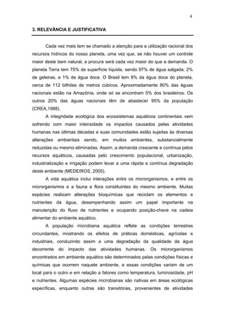4
3. RELEVÂNCIA E JUSTIFICATIVA
Cada vez mais tem se chamado a atenção para a utilização racional dos
recursos hídricos do nosso planeta, uma vez que, se não houver um controle
maior deste bem natural, a procura será cada vez maior do que a demanda. O
planeta Terra tem 75% de superfície líquida, sendo 97% de água salgada, 2%
de geleiras, e 1% de água doce. O Brasil tem 8% da água doce do planeta,
cerca de 112 bilhões de metros cúbicos. Aproximadamente 80% das águas
nacionais estão na Amazônia, onde só se encontram 5% dos brasileiros. Os
outros 20% das águas nacionais têm de abastecer 95% da população
(CREA,1988).
A integridade ecológica dos ecossistemas aquáticos continentais vem
sofrendo com maior intensidade os impactos causados pelas atividades
humanas nas últimas décadas e suas comunidades estão sujeitas às diversas
alterações ambientais sendo, em muitos ambientes, substancialmente
reduzidas ou mesmo eliminadas. Assim, a demanda crescente e contínua pelos
recursos aquáticos, causadas pelo crescimento populacional, urbanização,
industrialização e irrigação podem levar a uma rápida e contínua degradação
deste ambiente (MEDEIROS, 2005).
A vida aquática inclui interações entre os microrganismos, e entre os
microrganismos e a fauna e flora constituintes do mesmo ambiente. Muitas
espécies realizam alterações bioquímicas que reciclam os elementos e
nutrientes da água, desempenhando assim um papel importante na
manutenção do fluxo de nutrientes e ocupando posição-chave na cadeia
alimentar do ambiente aquático.
A população microbiana aquática reflete as condições terrestres
circundantes, mostrando os efeitos de práticas domésticas, agrícolas e
industriais, conduzindo assim a uma degradação da qualidade da água
decorrente do impacto das atividades humanas. Os microrganismos
encontrados em ambiente aquático são determinados pelas condições físicas e
químicas que ocorrem naquele ambiente, e essas condições variam de um
local para o outro e em relação a fatores como temperatura, luminosidade, pH
e nutrientes. Algumas espécies microbianas são nativas em áreas ecológicas
específicas, enquanto outras são transitórias, provenientes de atividades
 