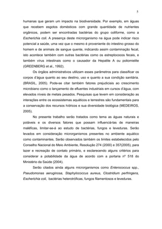 5
humanas que geram um impacto na biodiversidade. Por exemplo, em águas
que recebem esgotos domésticos com grande quantidade de nutrientes
orgânicos, podem ser encontradas bactérias do grupo coliforme, como a
Escherichia coli. A presença deste microrganismo na água pode indicar risco
potencial a saúde, uma vez que o mesmo é proveniente do intestino grosso do
homem e de animais de sangue quente, indicando assim contaminação fecal,
isto acontece também com outras bactérias como os estreptococos fecais, e
também vírus intestinais como o causador da Hepatite A ou poliomielite
(GREENBERG et al., 1992).
Os órgãos administrativos utilizam esses parâmetros para classificar os
corpos d’água quanto ao seu destino, uso e quanto a sua condição sanitária.
(BRASIL, 2005). Pode-se citar também fatores prejudiciais ao crescimento
microbiano como o lançamento de efluentes industriais em cursos d’água, com
elevados níveis de metais pesados. Pesquisas que levem em consideração as
interações entre os ecossistemas aquáticos e terrestres são fundamentais para
a conservação dos recursos hídricos e sua diversidade biológica (MEDEIROS,
2005).
No presente trabalho serão tratados como tema as águas naturais e
potáveis e os diversos fatores que possam influenciá-las de maneiras
maléficas, limitar-se-á ao estudo de bactérias, fungos e leveduras. Serão
levados em consideração microrganismos presentes no ambiente aquático
como contaminantes. Serão observados também os limites estabelecidos pelo
Conselho Nacional do Meio Ambiente, Resolução 274 (2000) e 357(2005), para
lazer e recreação de contato primário, e esclarecendo alguns critérios para
considerar a potabilidade da água de acordo com a portaria nº 518 do
Ministério da Saúde (2004).
Serão citados ainda alguns microrganismos como Enterococcus spp.,
Pseudomonas aeruginosa, Staphylococcus aureus, Clostridium perfringens,
Escherichia coli, bactérias heterotróficas, fungos filamentosos e leveduras.
 