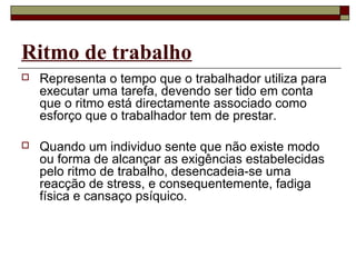 Ritmo de trabalho
 Representa o tempo que o trabalhador utiliza para
executar uma tarefa, devendo ser tido em conta
que o ritmo está directamente associado como
esforço que o trabalhador tem de prestar.
 Quando um individuo sente que não existe modo
ou forma de alcançar as exigências estabelecidas
pelo ritmo de trabalho, desencadeia-se uma
reacção de stress, e consequentemente, fadiga
física e cansaço psíquico.
 