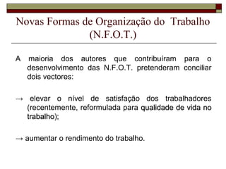 Novas Formas de Organização do Trabalho
(N.F.O.T.)
A maioria dos autores que contribuíram para o
desenvolvimento das N.F.O.T. pretenderam conciliar
dois vectores:
→ elevar o nível de satisfação dos trabalhadores
(recentemente, reformulada para qualidade de vida noqualidade de vida no
trabalhotrabalho);
→ aumentar o rendimento do trabalho.
 