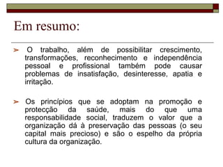 Em resumo:
➢ O trabalho, além de possibilitar crescimento,
transformações, reconhecimento e independência
pessoal e profissional também pode causar
problemas de insatisfação, desinteresse, apatia e
irritação.
➢ Os princípios que se adoptam na promoção e
protecção da saúde, mais do que uma
responsabilidade social, traduzem o valor que a
organização dá à preservação das pessoas (o seu
capital mais precioso) e são o espelho da própria
cultura da organização.
 