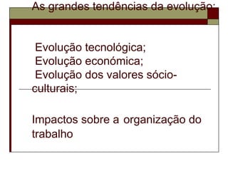 As grandes tendências da evolução:
Evolução tecnológica;
Evolução económica;
Evolução dos valores sócio-
culturais;
Impactos sobre a organização do
trabalho
 