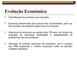 Evolução Económica
 Diversificação de produtos e de mercados;
 Economia determinada pela procura dos consumidores, pela sua
livre escolha, que adoptam papel chave no mercado;
 Abandono da economia de escala (anos 70) para um cenário de
produção de acentuada flexibilidade e adaptabilidade às
preferências dos consumidores;
 Alteração da natureza estrutural das empresas, com o sucesso
das PME (pequenas e médias empresas) sobre as grandes
unidades industriais .
 