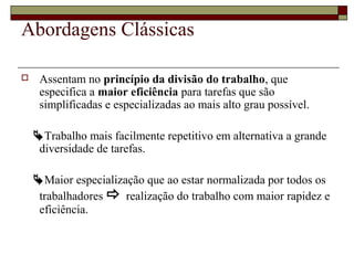 Abordagens Clássicas
 Assentam no princípio da divisão do trabalho, que
especifica a maior eficiência para tarefas que são
simplificadas e especializadas ao mais alto grau possível.
Trabalho mais facilmente repetitivo em alternativa a grande
diversidade de tarefas.
Maior especialização que ao estar normalizada por todos os
trabalhadores  realização do trabalho com maior rapidez e
eficiência.
 