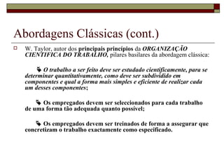 Abordagens Clássicas (cont.)
 W. Taylor, autor dos principais princípios da ORGANIZAÇÃO
CIENTIFICA DO TRABALHO, pilares basilares da abordagem clássica:
 O trabalho a ser feito deve ser estudado cientificamente, para se
determinar quantitativamente, como deve ser subdividido em
componentes e qual a forma mais simples e eficiente de realizar cada
um desses componentes;
 Os empregados devem ser seleccionados para cada trabalho
de uma forma tão adequada quanto possível;
 Os empregados devem ser treinados de forma a assegurar que
concretizam o trabalho exactamente como especificado.
 