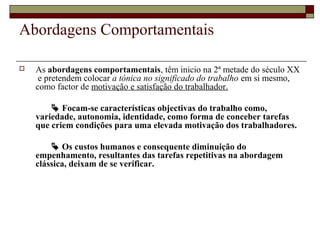 Abordagens Comportamentais
 As abordagens comportamentais, têm inicio na 2ª metade do século XX
e pretendem colocar a tónica no significado do trabalho em si mesmo,
como factor de motivação e satisfação do trabalhador.
 Focam-se características objectivas do trabalho como,
variedade, autonomia, identidade, como forma de conceber tarefas
que criem condições para uma elevada motivação dos trabalhadores.
 Os custos humanos e consequente diminuição do
empenhamento, resultantes das tarefas repetitivas na abordagem
clássica, deixam de se verificar.
 