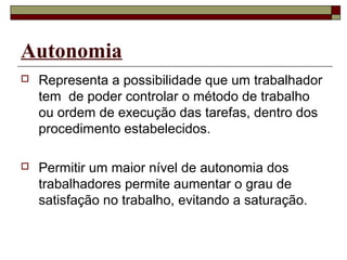 Autonomia
 Representa a possibilidade que um trabalhador
tem de poder controlar o método de trabalho
ou ordem de execução das tarefas, dentro dos
procedimento estabelecidos.
 Permitir um maior nível de autonomia dos
trabalhadores permite aumentar o grau de
satisfação no trabalho, evitando a saturação.
 