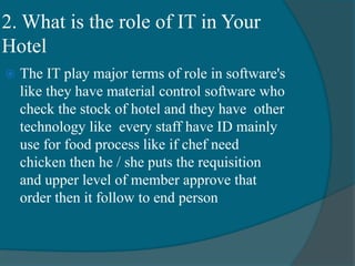 2. What is the role of IT in Your
Hotel
 The IT play major terms of role in software's
like they have material control software who
check the stock of hotel and they have other
technology like every staff have ID mainly
use for food process like if chef need
chicken then he / she puts the requisition
and upper level of member approve that
order then it follow to end person
 