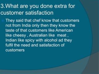 3.What are you done extra for
customer satisfaction
 They said that chef know that customers
not from India only then they know the
taste of that customers like American
like cheesy , Australian like meat ,
Indian like spicy with alcohol ad they
fulfil the need and satisfaction of
customers
 