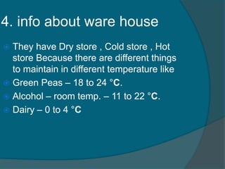 4. info about ware house
 They have Dry store , Cold store , Hot
store Because there are different things
to maintain in different temperature like
 Green Peas – 18 to 24 °C.
 Alcohol – room temp. – 11 to 22 °C.
 Dairy – 0 to 4 °C
 