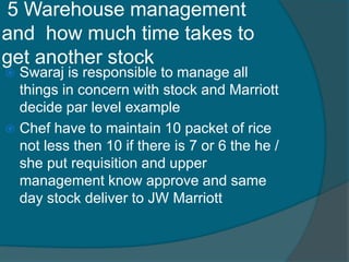 5 Warehouse management
and how much time takes to
get another stock
 Swaraj is responsible to manage all
things in concern with stock and Marriott
decide par level example
 Chef have to maintain 10 packet of rice
not less then 10 if there is 7 or 6 the he /
she put requisition and upper
management know approve and same
day stock deliver to JW Marriott
 