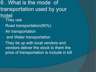 6 . What is the mode of
transportation used by your
hotel
 They use
 Road transportation(90%)
 Air transportation
 and Water transportation
 They tie up with local vendors and
vendors deliver the stock to them the
price of transportation is include in bill
 