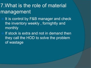 7.What is the role of material
management
 It is control by F&B manager and check
the inventory weekly , fornightly and
monthly
 If stock is extra and not in demand then
they call the HOD to solve the problem
of wastage
 
