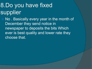 8.Do you have fixed
supplier
 No . Basically every year in the month of
December they send notice in
newspaper to deposits the bits Which
ever is best quality and lower rate they
choose that.
 