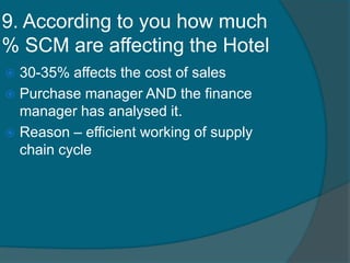 9. According to you how much
% SCM are affecting the Hotel
 30-35% affects the cost of sales
 Purchase manager AND the finance
manager has analysed it.
 Reason – efficient working of supply
chain cycle
 