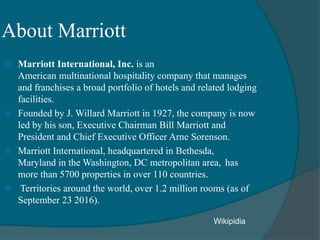 About Marriott
 Marriott International, Inc. is an
American multinational hospitality company that manages
and franchises a broad portfolio of hotels and related lodging
facilities.
 Founded by J. Willard Marriott in 1927, the company is now
led by his son, Executive Chairman Bill Marriott and
President and Chief Executive Officer Arne Sorenson.
 Marriott International, headquartered in Bethesda,
Maryland in the Washington, DC metropolitan area, has
more than 5700 properties in over 110 countries.
 Territories around the world, over 1.2 million rooms (as of
September 23 2016).
Wikipidia
 