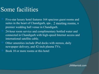 Some facilities
 Five-star luxury hotel features 164 spacious guest rooms and
suites in the heart of Chandigarh, spa , 2 meeting rooms, a
premier wedding hall venue in Chandigarh.
 24-hour room service and complimentary bottled water and
connected in Chandigarh with high-speed Internet access and
international satellite cable.
 Other amenities include iPod docks with stereos, daily
newspaper delivery, and 42-inch plasma TVs.
 Book 10 or more rooms at this hotel
JWMarriott.com
 