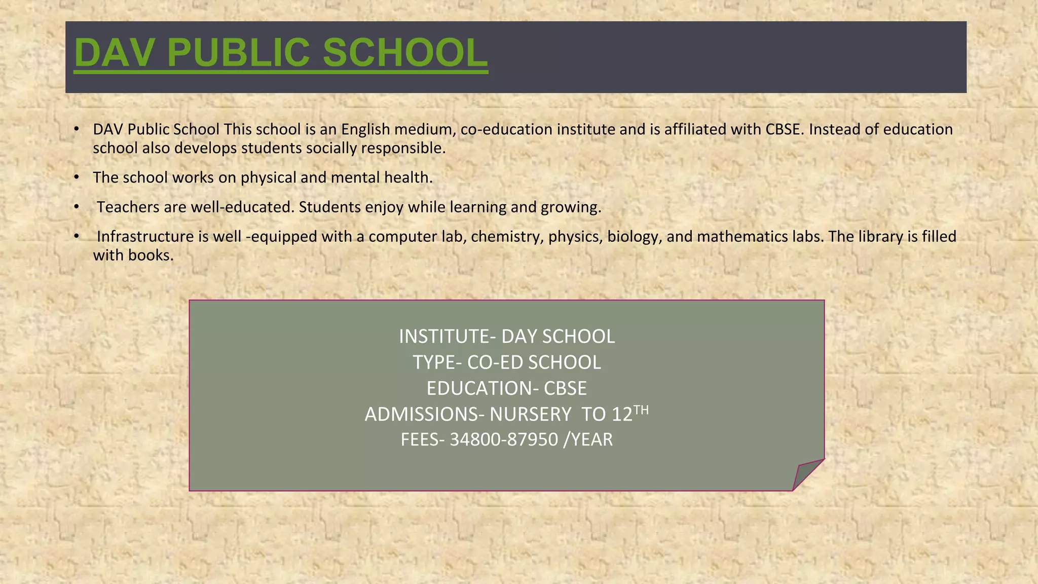 DAV PUBLIC SCHOOL
• DAV Public School This school is an English medium, co-education institute and is affiliated with CBSE. Instead of education
school also develops students socially responsible.
• The school works on physical and mental health.
• Teachers are well-educated. Students enjoy while learning and growing.
• Infrastructure is well -equipped with a computer lab, chemistry, physics, biology, and mathematics labs. The library is filled
with books.
INSTITUTE- DAY SCHOOL
TYPE- CO-ED SCHOOL
EDUCATION- CBSE
ADMISSIONS- NURSERY TO 12TH
FEES- 34800-87950 /YEAR
 